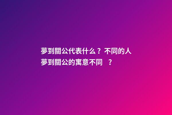 夢到關公代表什么？不同的人夢到關公的寓意不同？